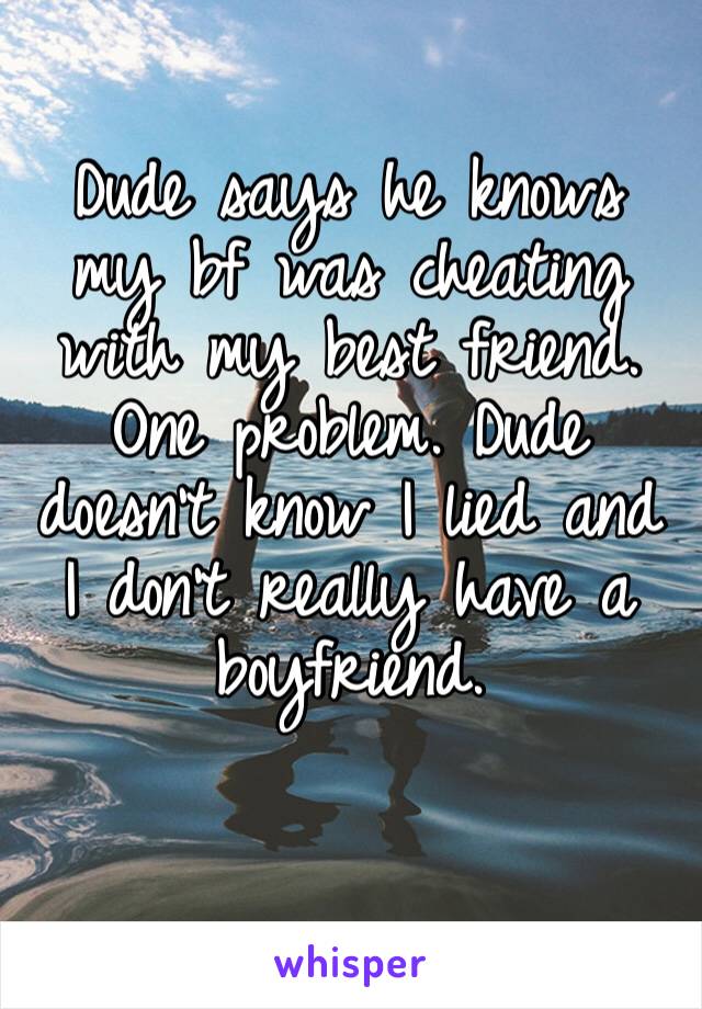 Dude says he knows my bf was cheating with my best friend. One problem. Dude doesn’t know I lied and I don’t really have a boyfriend. 