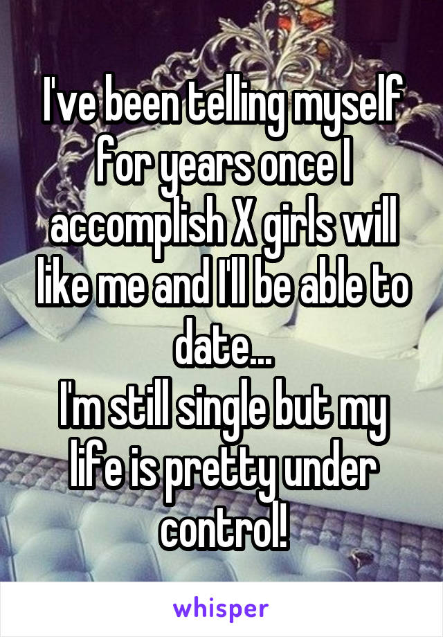 I've been telling myself for years once I accomplish X girls will like me and I'll be able to date...
I'm still single but my life is pretty under control!