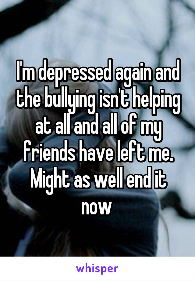 I'm depressed again and the bullying isn't helping at all and all of my friends have left me. Might as well end it now 