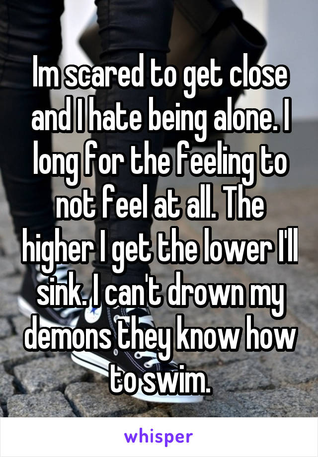 Im scared to get close and I hate being alone. I long for the feeling to not feel at all. The higher I get the lower I'll sink. I can't drown my demons they know how to swim.