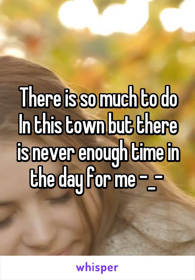 There is so much to do In this town but there is never enough time in the day for me -_- 