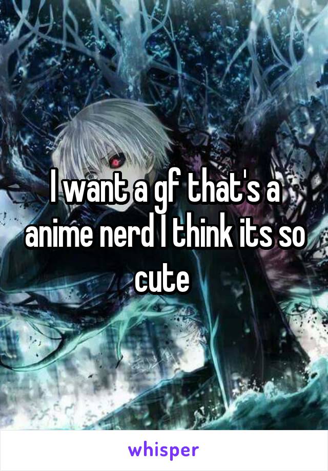 I want a gf that's a anime nerd I think its so cute 