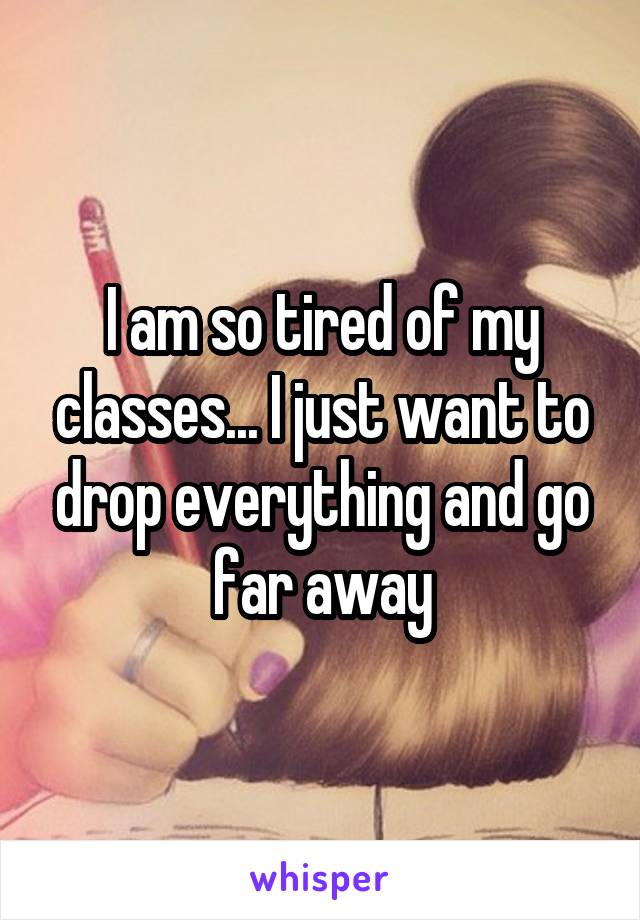 I am so tired of my classes... I just want to drop everything and go far away
