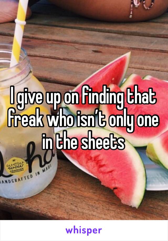 I give up on finding that freak who isn’t only one in the sheets