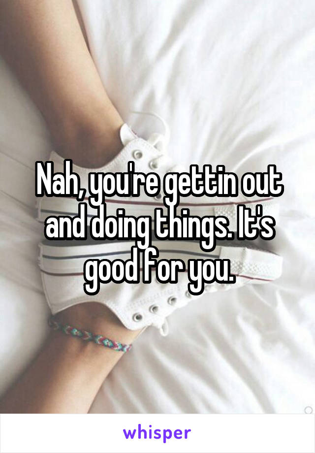 Nah, you're gettin out and doing things. It's good for you.
