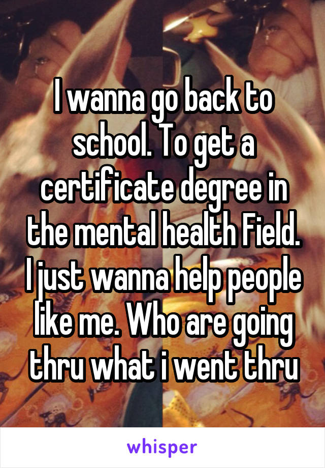I wanna go back to school. To get a certificate degree in the mental health Field. I just wanna help people like me. Who are going thru what i went thru