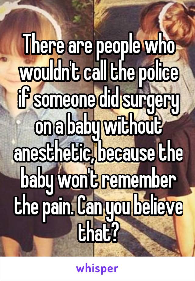 There are people who wouldn't call the police if someone did surgery on a baby without anesthetic, because the baby won't remember the pain. Can you believe that?