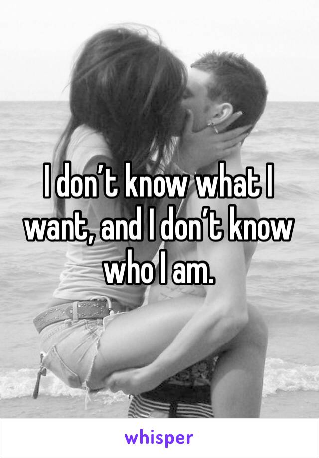 I don’t know what I want, and I don’t know who I am.  