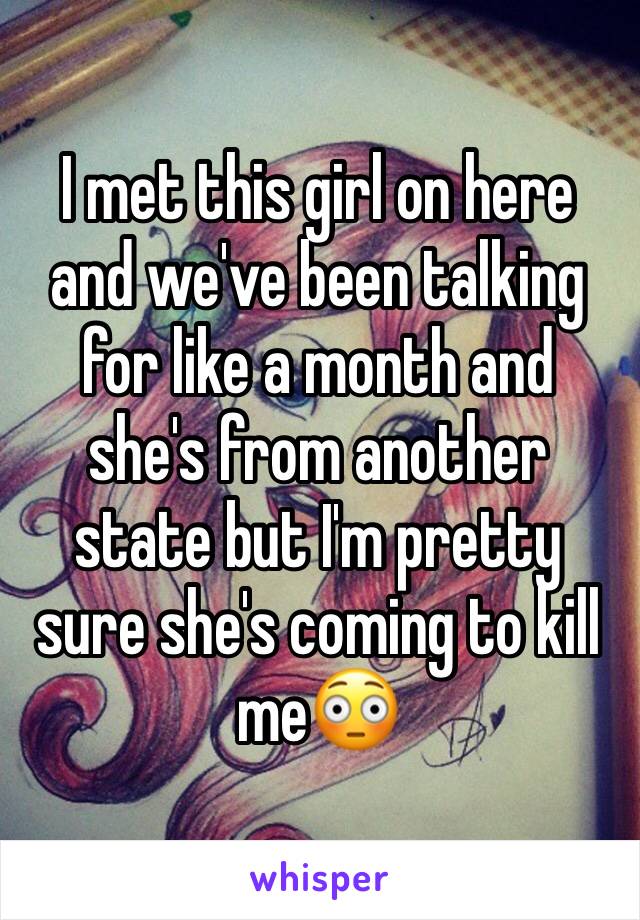 I met this girl on here and we've been talking for like a month and she's from another state but I'm pretty sure she's coming to kill me😳