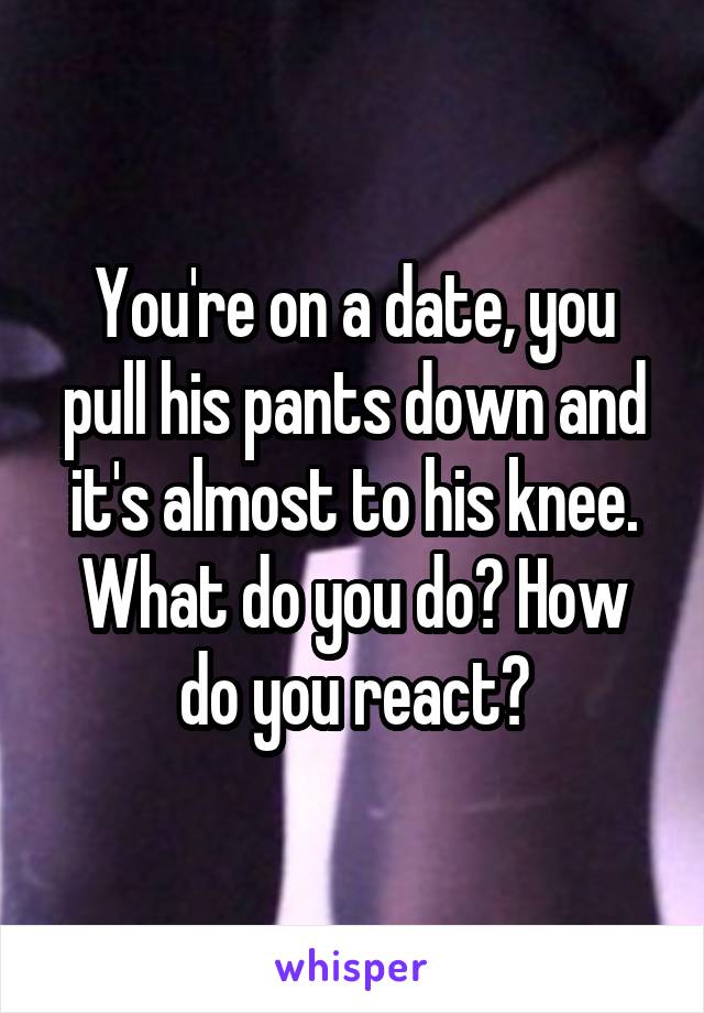 You're on a date, you pull his pants down and it's almost to his knee. What do you do? How do you react?