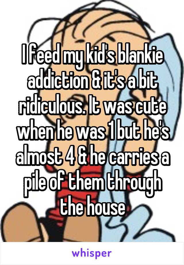I feed my kid's blankie addiction & it's a bit ridiculous. It was cute when he was 1 but he's almost 4 & he carries a pile of them through the house