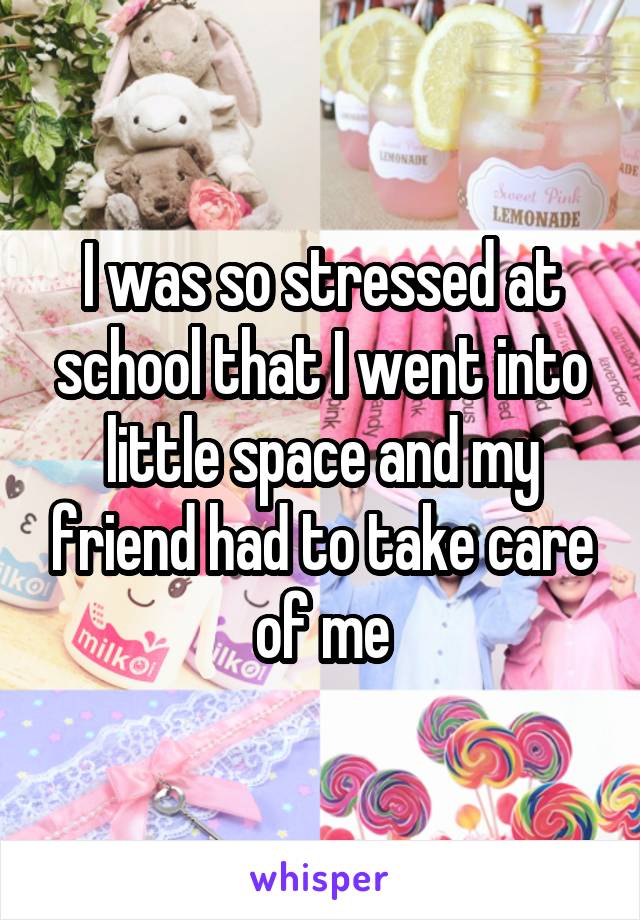 I was so stressed at school that I went into little space and my friend had to take care of me
