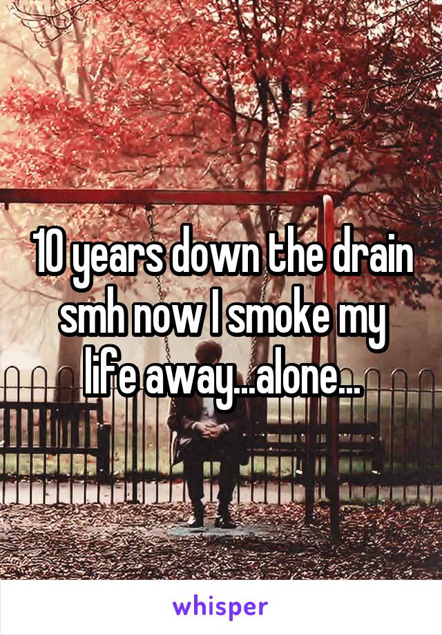 10 years down the drain smh now I smoke my life away...alone...