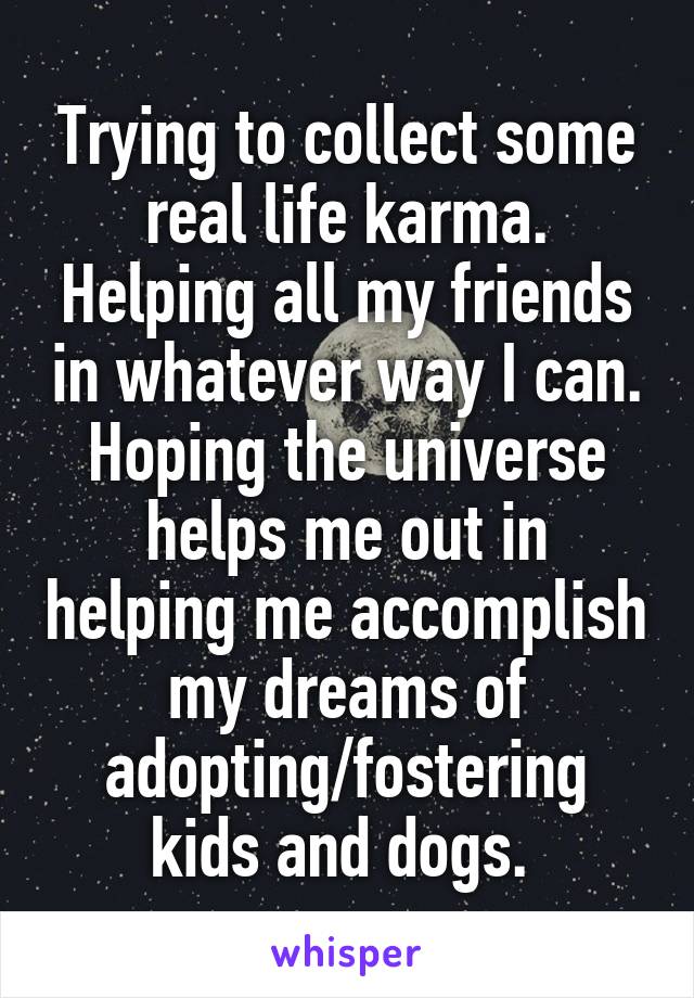 Trying to collect some real life karma. Helping all my friends in whatever way I can. Hoping the universe helps me out in helping me accomplish my dreams of adopting/fostering kids and dogs. 