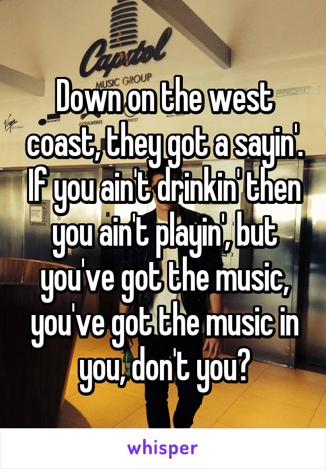 Down on the west coast, they got a sayin'. If you ain't drinkin' then you ain't playin', but you've got the music, you've got the music in you, don't you?
