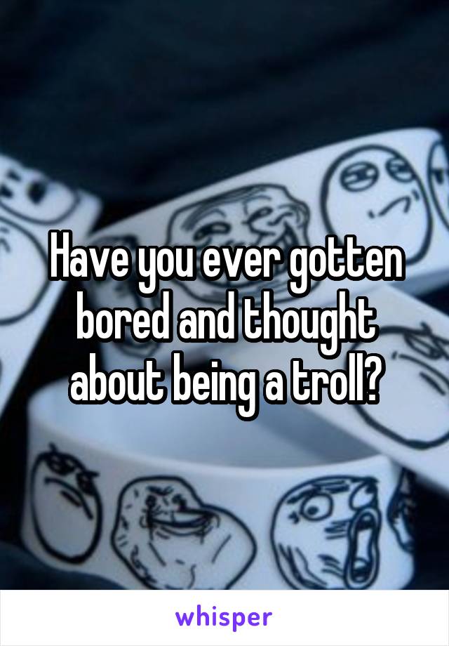 Have you ever gotten bored and thought about being a troll?