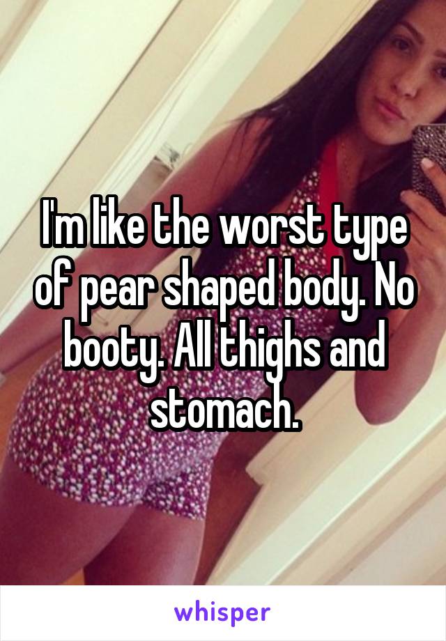 I'm like the worst type of pear shaped body. No booty. All thighs and stomach.