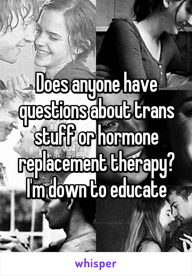 Does anyone have questions about trans stuff or hormone replacement therapy? I'm down to educate