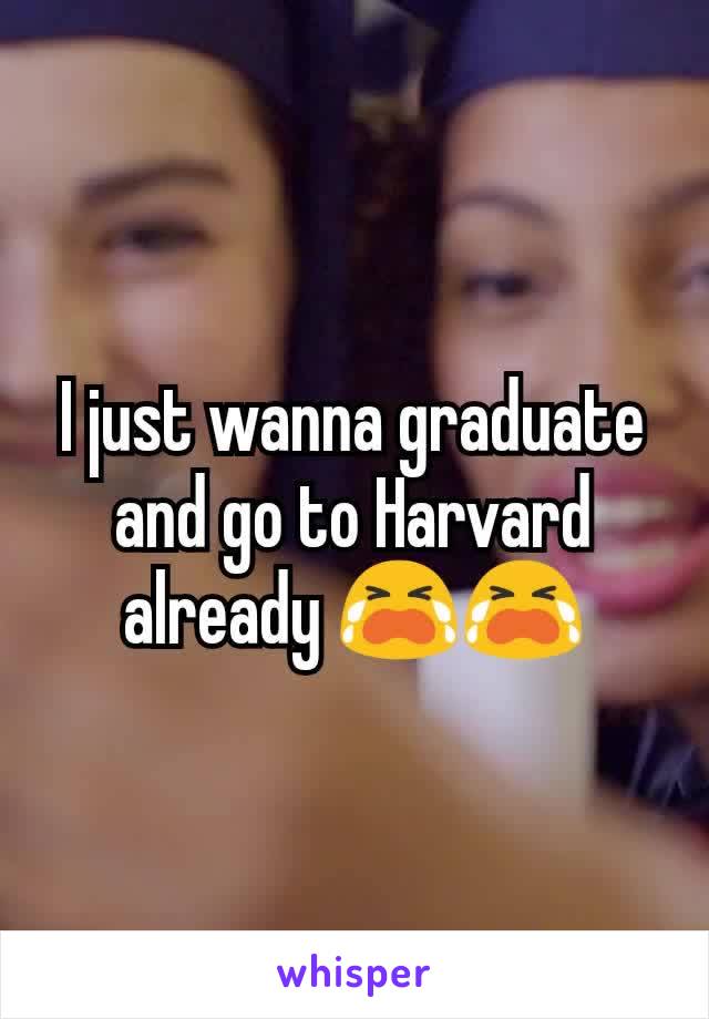 I just wanna graduate and go to Harvard already 😭😭