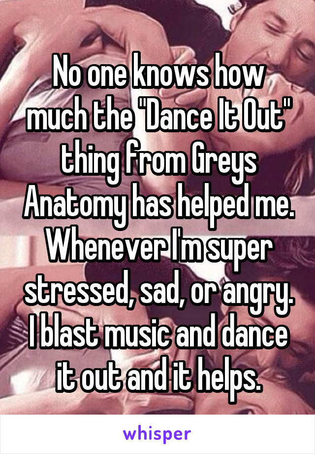 No one knows how much the "Dance It Out" thing from Greys Anatomy has helped me.
Whenever I'm super stressed, sad, or angry. I blast music and dance it out and it helps.