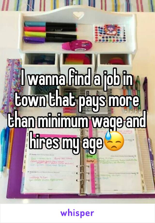 I wanna find a job in town that pays more than minimum wage and hires my age😓