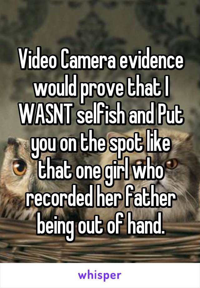 Video Camera evidence would prove that I WASNT selfish and Put you on the spot like that one girl who recorded her father being out of hand.