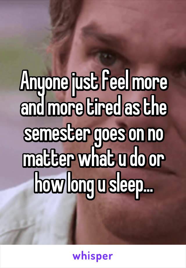 Anyone just feel more and more tired as the semester goes on no matter what u do or how long u sleep...