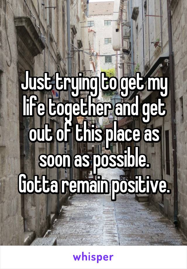 Just trying to get my life together and get out of this place as soon as possible.
Gotta remain positive.