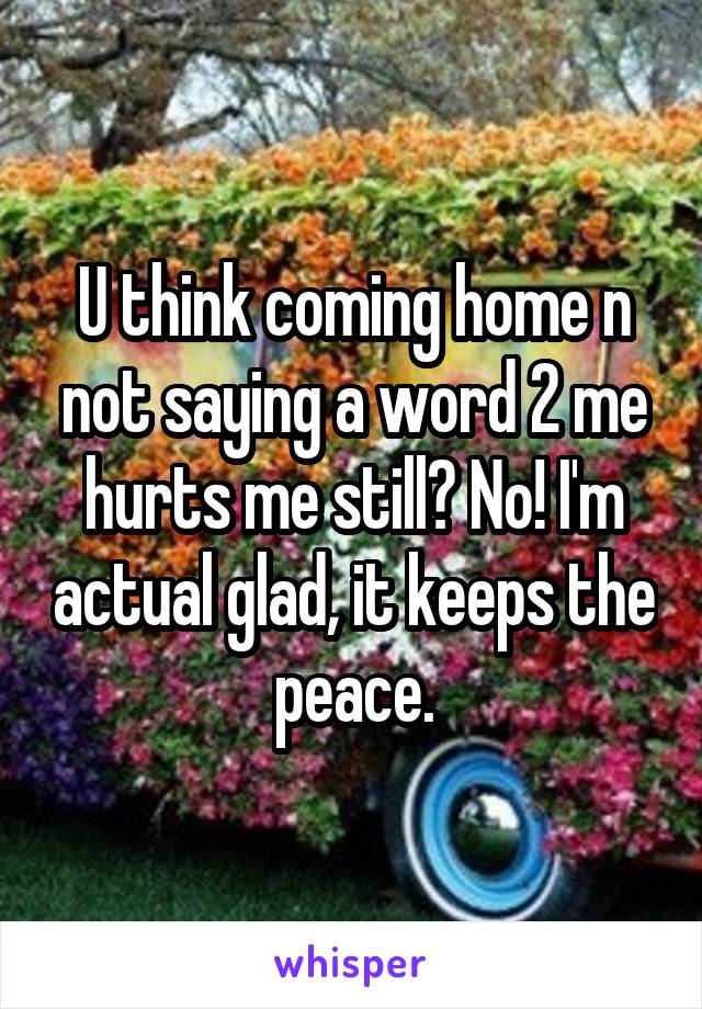 U think coming home n not saying a word 2 me hurts me still? No! I'm actual glad, it keeps the peace.