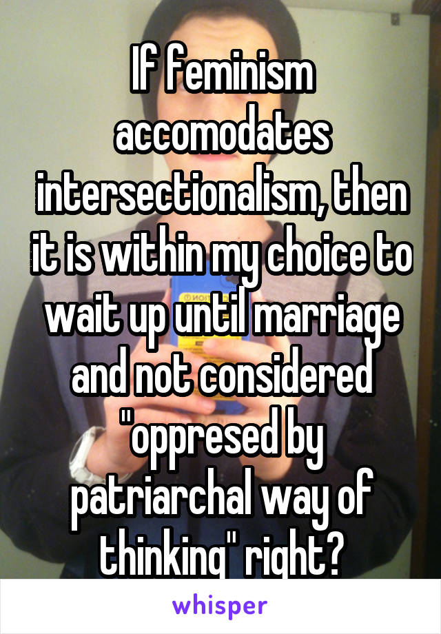 If feminism accomodates intersectionalism, then it is within my choice to wait up until marriage and not considered "oppresed by patriarchal way of thinking" right?