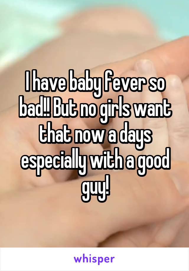 I have baby fever so bad!! But no girls want that now a days especially with a good guy!