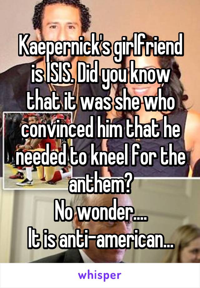 Kaepernick's girlfriend is ISIS. Did you know that it was she who convinced him that he needed to kneel for the anthem?
No wonder....
It is anti-american...