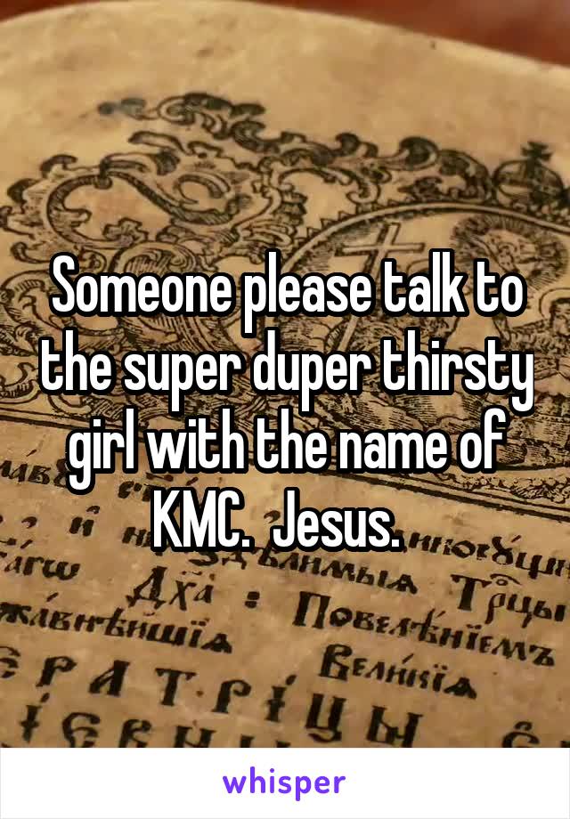 Someone please talk to the super duper thirsty girl with the name of KMC.  Jesus.  