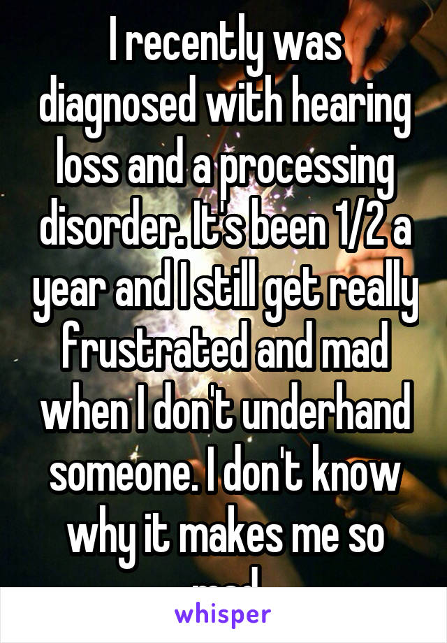 I recently was diagnosed with hearing loss and a processing disorder. It's been 1/2 a year and I still get really frustrated and mad when I don't underhand someone. I don't know why it makes me so mad