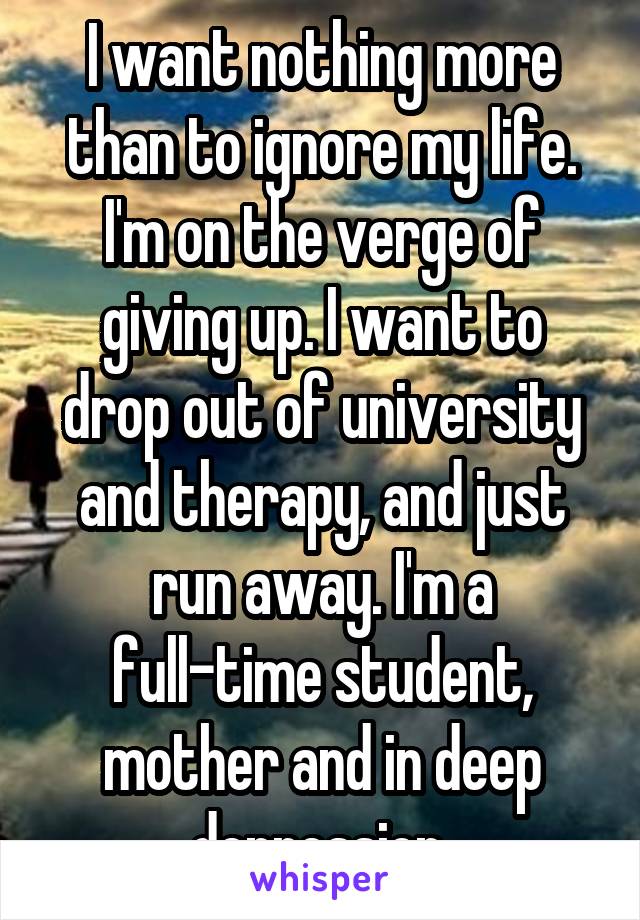 I want nothing more than to ignore my life. I'm on the verge of giving up. I want to drop out of university and therapy, and just run away. I'm a full-time student, mother and in deep depression.