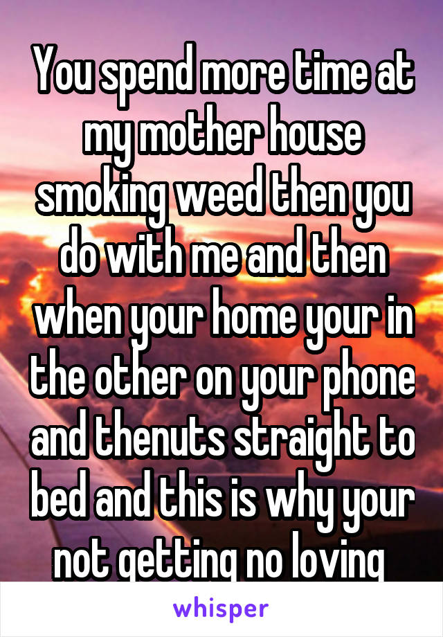 You spend more time at my mother house smoking weed then you do with me and then when your home your in the other on your phone and thenuts straight to bed and this is why your not getting no loving 