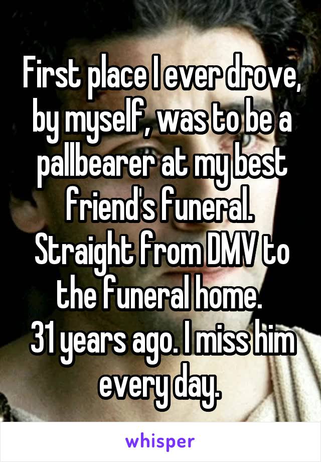 First place I ever drove, by myself, was to be a pallbearer at my best friend's funeral. 
Straight from DMV to the funeral home. 
31 years ago. I miss him every day. 