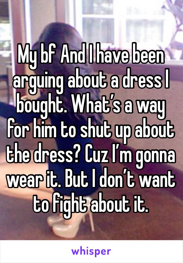 My bf And I have been arguing about a dress I bought. What’s a way for him to shut up about the dress? Cuz I’m gonna wear it. But I don’t want to fight about it.