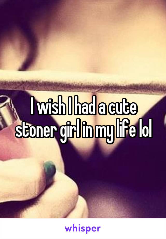 I wish I had a cute stoner girl in my life lol