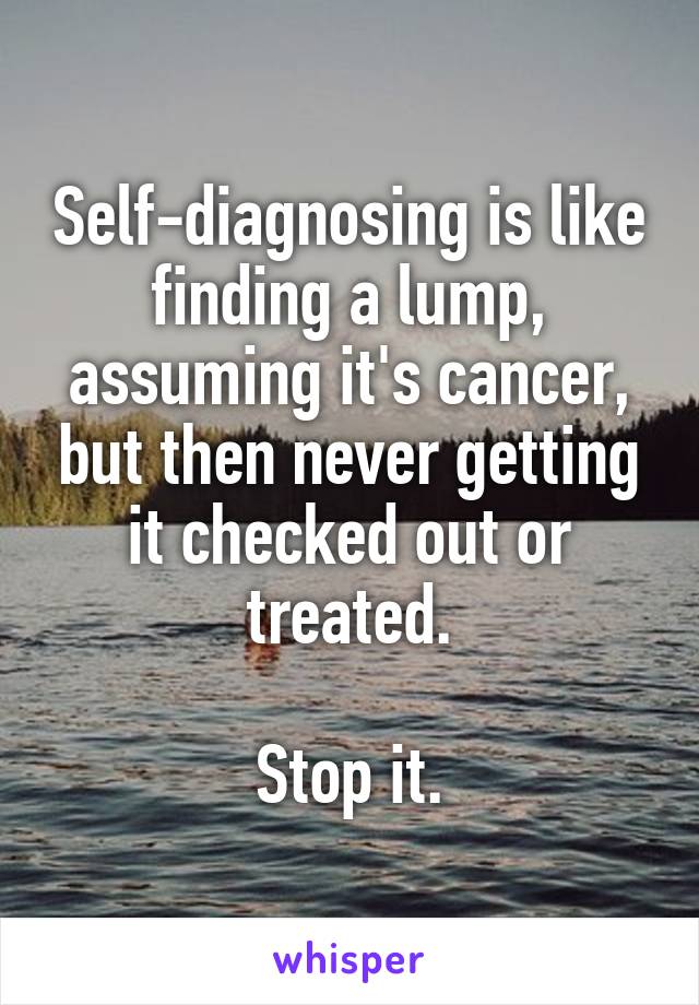 Self-diagnosing is like finding a lump, assuming it's cancer, but then never getting it checked out or treated.

Stop it.