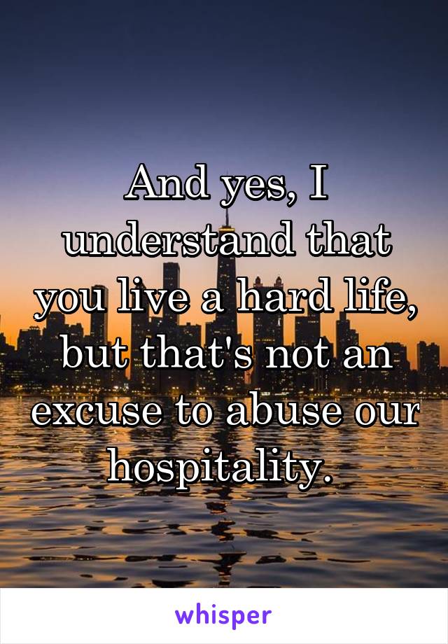 And yes, I understand that you live a hard life, but that's not an excuse to abuse our hospitality. 