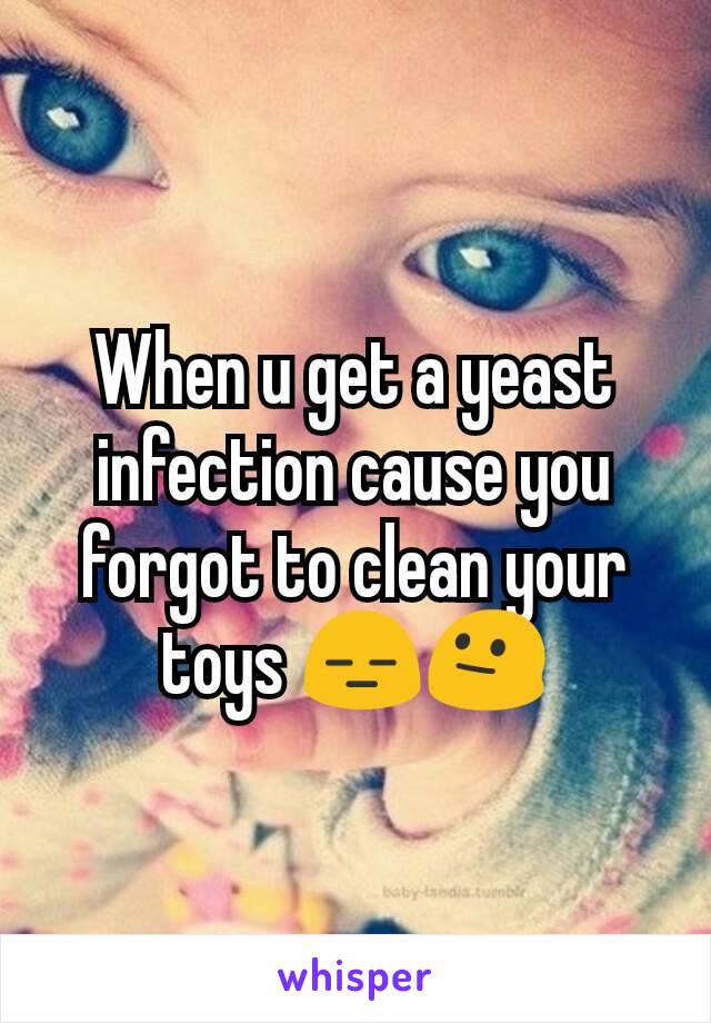 When u get a yeast infection cause you forgot to clean your toys 😑😐
