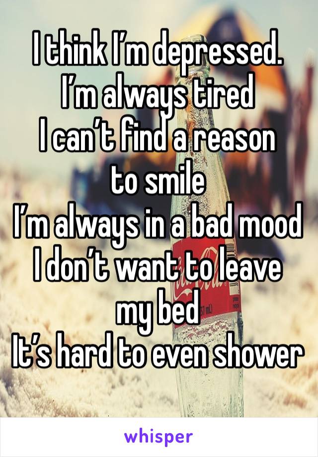 I think I’m depressed.
I’m always tired
I can’t find a reason to smile
I’m always in a bad mood
I don’t want to leave my bed
It’s hard to even shower