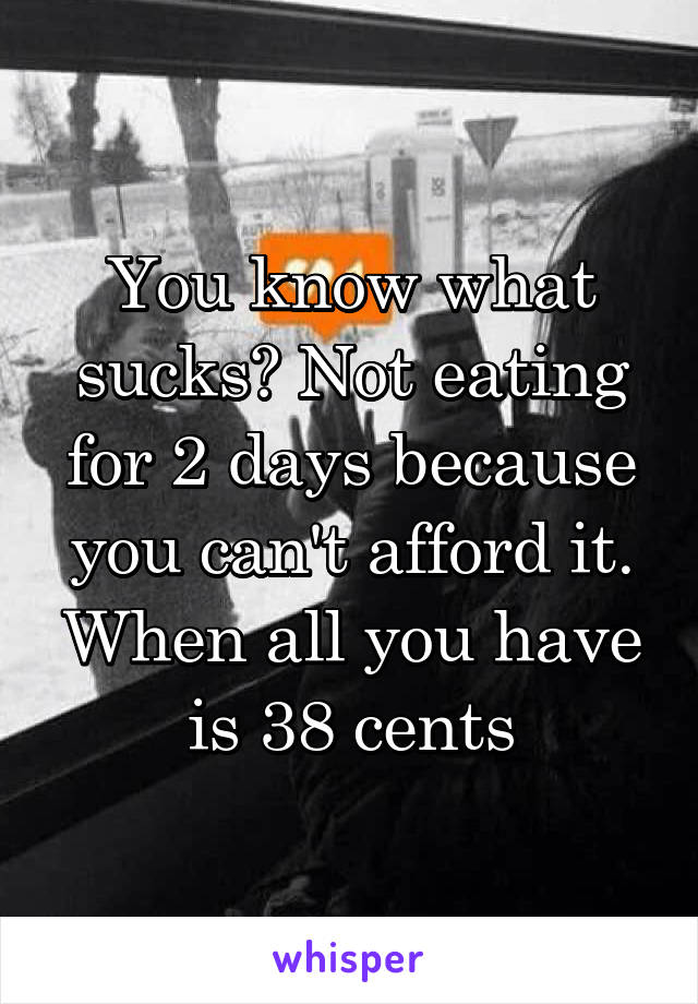 You know what sucks? Not eating for 2 days because you can't afford it. When all you have is 38 cents
