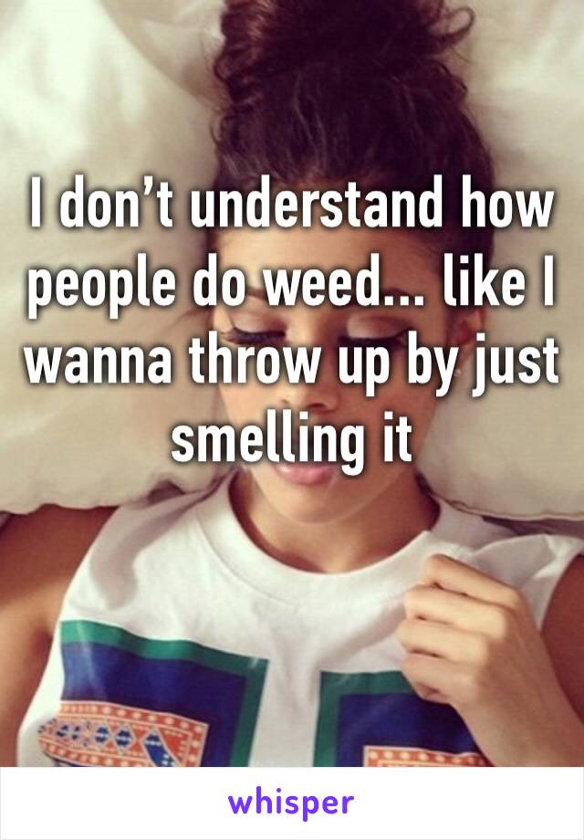 I don’t understand how people do weed... like I wanna throw up by just smelling it