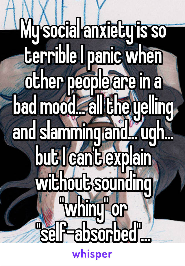 My social anxiety is so terrible I panic when other people are in a bad mood... all the yelling and slamming and... ugh... but I can't explain without sounding "whiny" or "self-absorbed"...