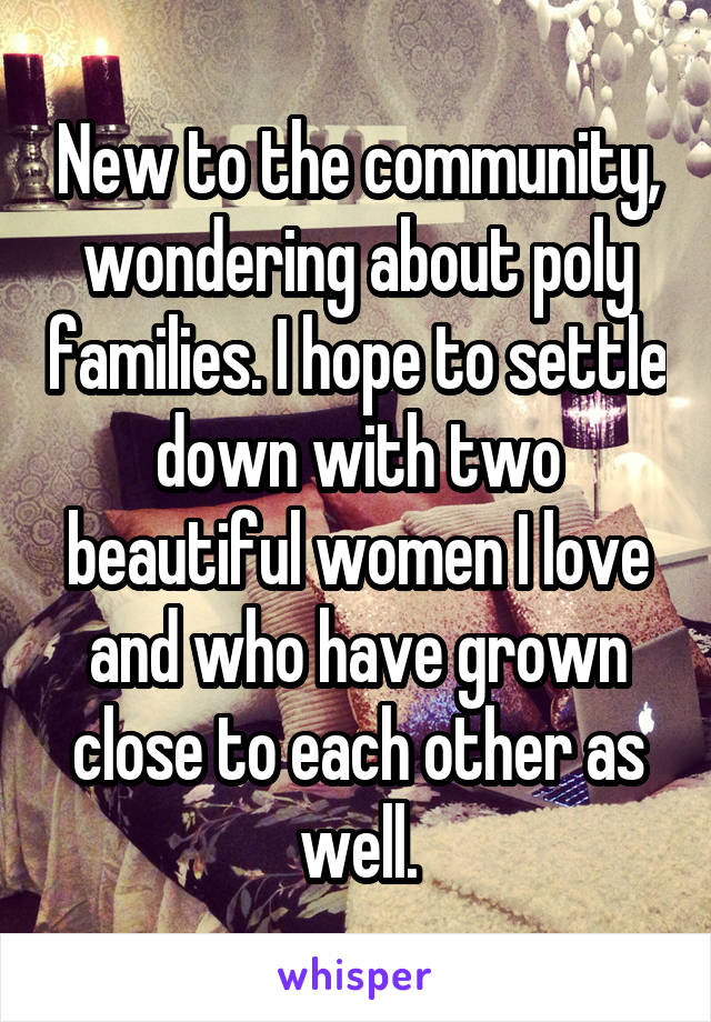 New to the community, wondering about poly families. I hope to settle down with two beautiful women I love and who have grown close to each other as well.