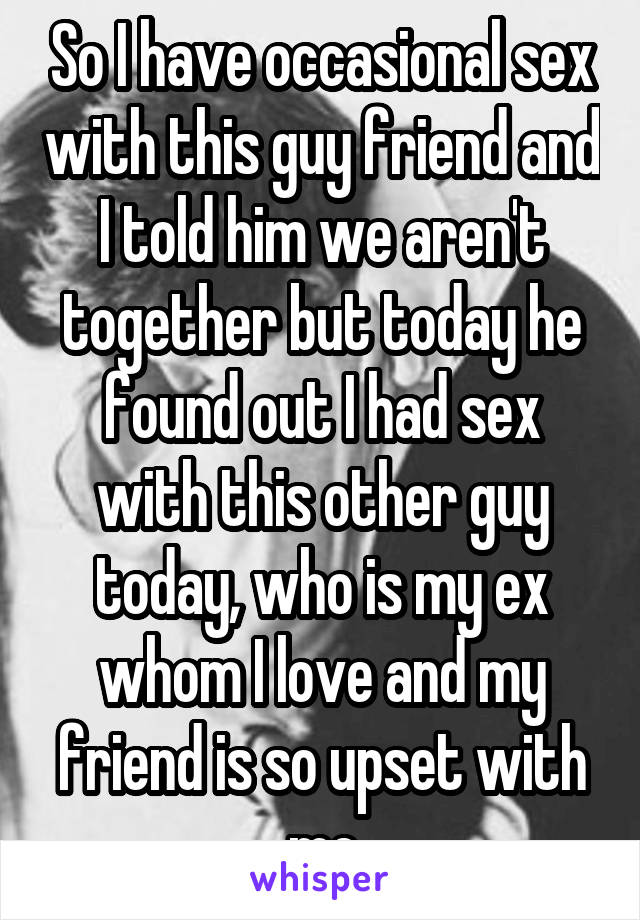 So I have occasional sex with this guy friend and I told him we aren't together but today he found out I had sex with this other guy today, who is my ex whom I love and my friend is so upset with me