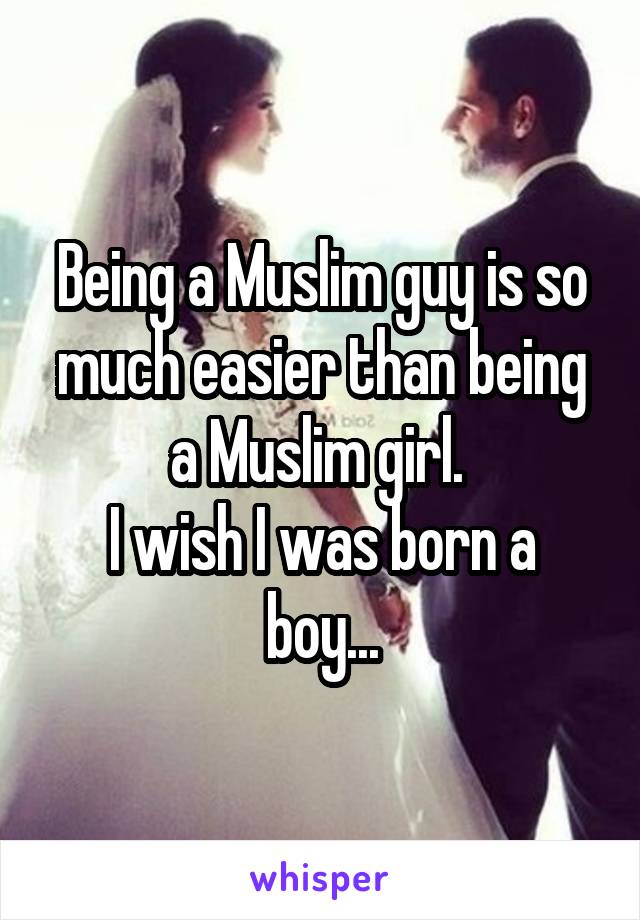 Being a Muslim guy is so much easier than being a Muslim girl. 
I wish I was born a boy...