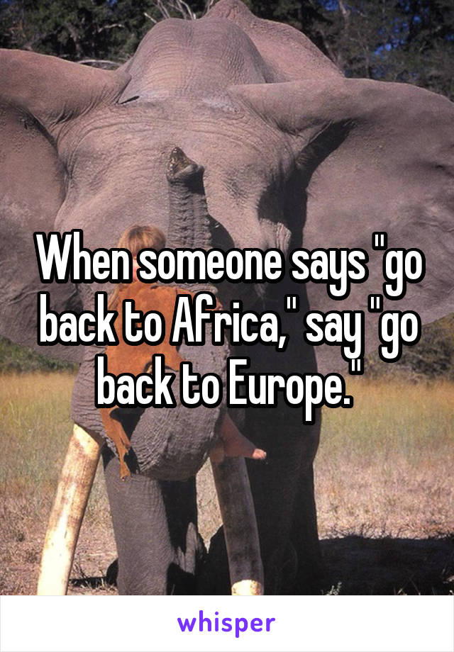 When someone says "go back to Africa," say "go back to Europe."